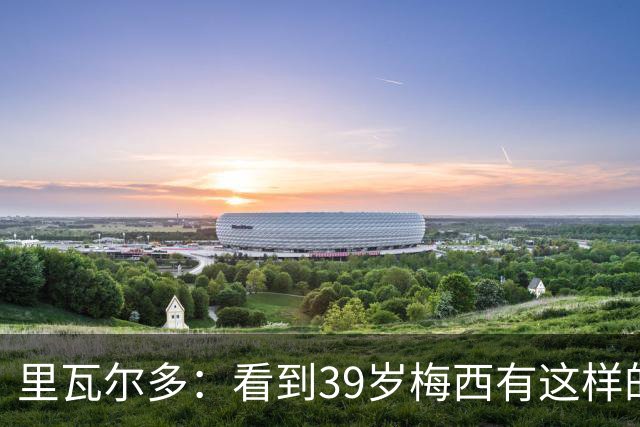里瓦尔多：看到39岁梅西有这样的表现，热爱足球的人都会心生敬佩